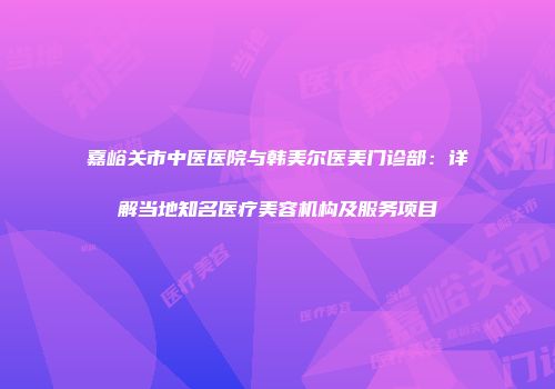 嘉峪关市中医医院与韩美尔医美门诊部：详解当地知名医疗美容机构及服务项目