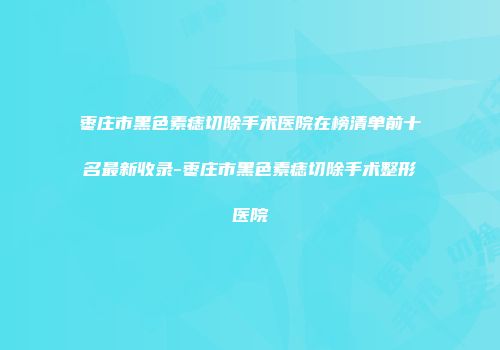 枣庄市黑色素痣切除手术医院在榜清单前十名最新收录-枣庄市黑色素痣切除手术整形医院
