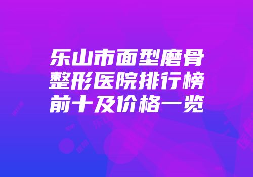 乐山市面型磨骨整形医院排行榜前十及价格一览