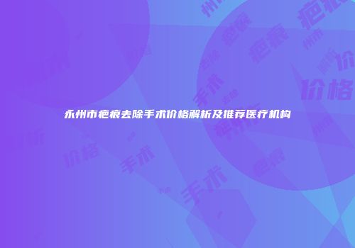 永州市疤痕去除手术价格解析及推荐医疗机构