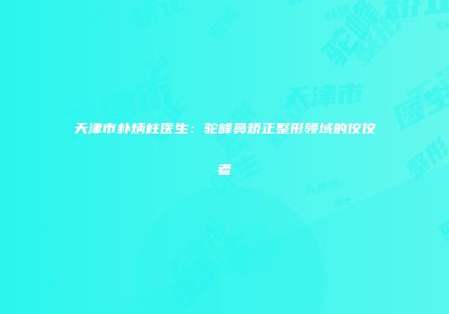 天津市朴炳柱医生：驼峰鼻矫正整形领域的佼佼者