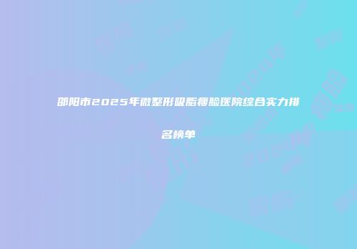 邵阳市2025年微整形吸脂瘦脸医院综合实力排名榜单