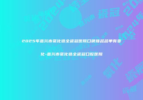 2025年嘉兴市氧化锆全瓷冠医院口碑排名名单有变化-嘉兴市氧化锆全瓷冠口腔医院