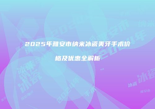 2025年雅安市纳米冰瓷美牙手术价格及优惠全解析
