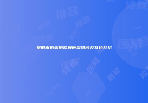 安徽省唇裂唇修复医院排名及特色介绍