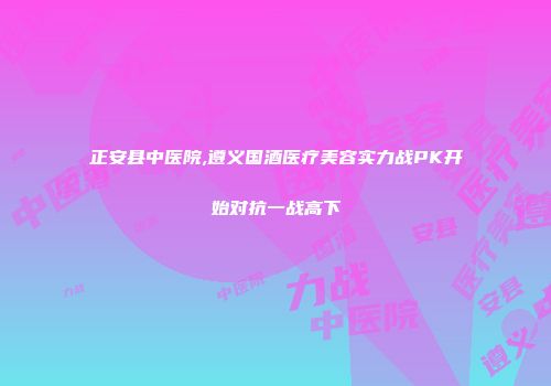 正安县中医院,遵义国酒医疗美容实力战PK开始对抗一战高下