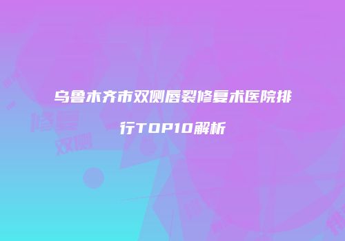 乌鲁木齐市双侧唇裂修复术医院排行TOP10解析