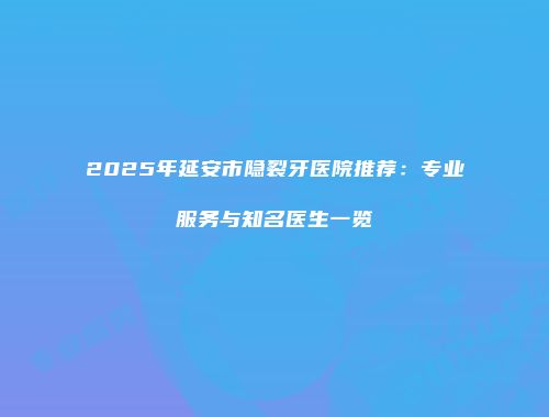 2025年延安市隐裂牙医院推荐：专业服务与知名医生一览