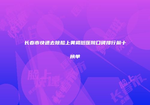 长春市快速去除脸上黄褐斑医院口碑排行前十榜单