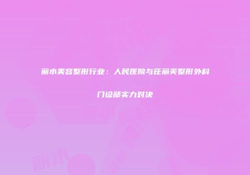 丽水美容整形行业：人民医院与芘丽芙整形外科门诊部实力对决
