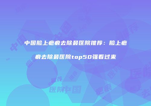中国脸上疤痕去除最医院推荐：脸上疤痕去除最医院top50强看过来