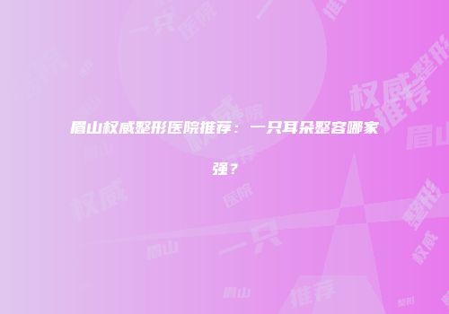 眉山权威整形医院推荐：一只耳朵整容哪家强？