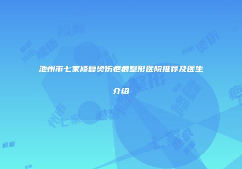 池州市七家修复烫伤疤痕整形医院推荐及医生介绍