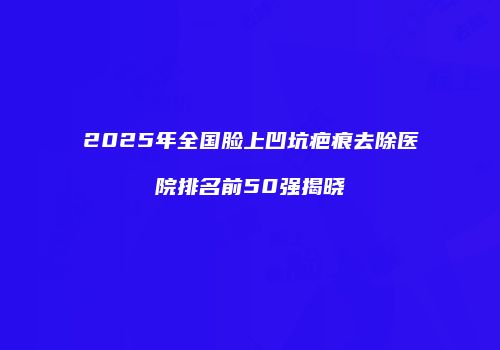 2025年全国脸上凹坑疤痕去除医院排名前50强揭晓
