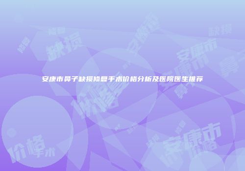 安康市鼻子缺损修复手术价格分析及医院医生推荐