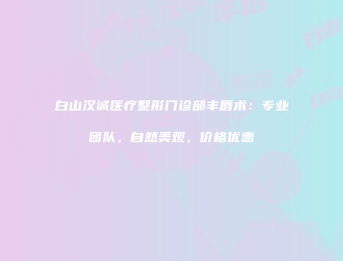 白山汉诚医疗整形门诊部丰唇术：专业团队，自然美观，价格优惠