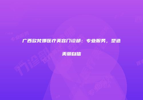 广西欧梵娜医疗美容门诊部：专业服务，塑造美丽自信