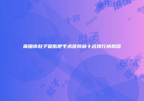 莆田市肚子吸脂肥手术医院前十名排行榜揭晓