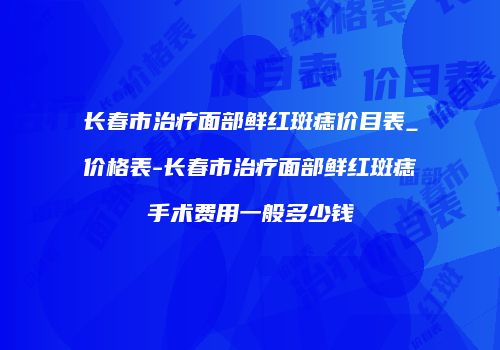 长春市治疗面部鲜红斑痣价目表_价格表-长春市治疗面部鲜红斑痣手术费用一般多少钱
