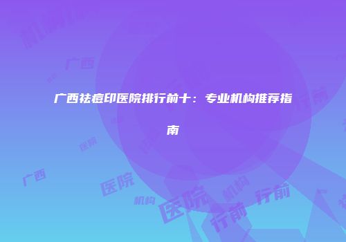 广西祛痘印医院排行前十：专业机构推荐指南