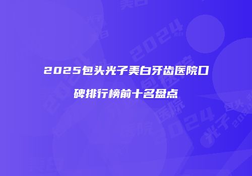 2025包头光子美白牙齿医院口碑排行榜前十名盘点