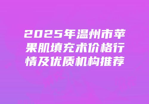 2025年温州市苹果肌填充术价格行情及优质机构推荐