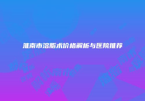淮南市溶脂术价格解析与医院推荐