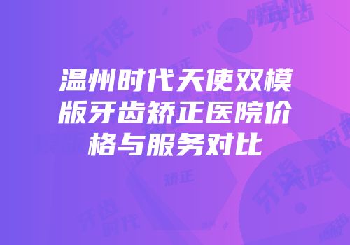 温州时代天使双模版牙齿矫正医院价格与服务对比