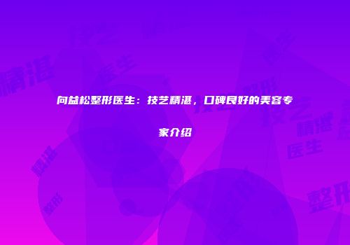 向益松整形医生：技艺精湛，口碑良好的美容专家介绍