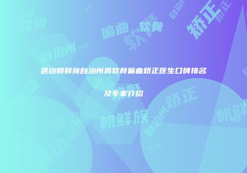 延边朝鲜族自治州鼻软骨偏曲矫正医生口碑排名及专家介绍