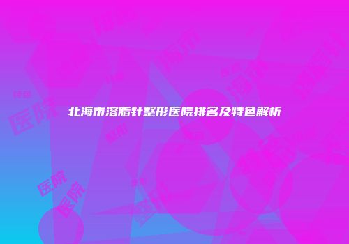 北海市溶脂针整形医院排名及特色解析