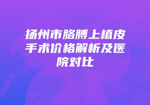 扬州市胳膊上植皮手术价格解析及医院对比