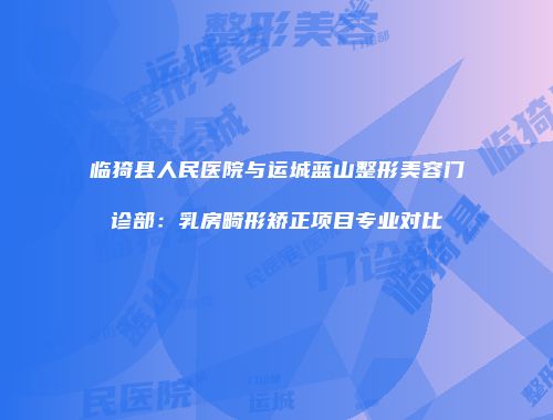临猗县人民医院与运城蓝山整形美容门诊部：乳房畸形矫正项目专业对比