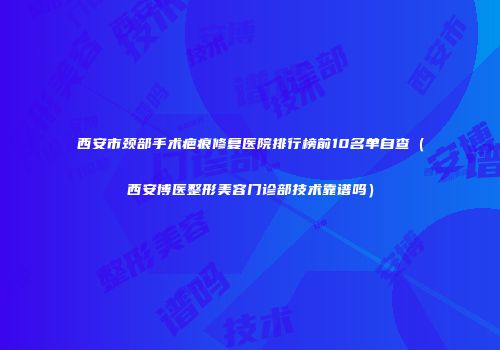 西安市颈部手术疤痕修复医院排行榜前10名单自查（西安博医整形美容门诊部技术靠谱吗）