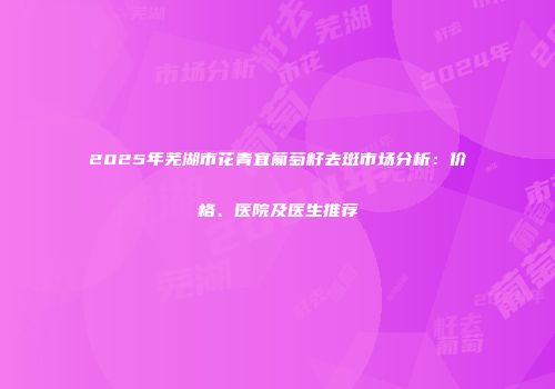 2025年芜湖市花青宜葡萄籽去斑市场分析：价格、医院及医生推荐