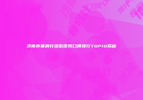 济南市瘦肩针溶脂医院口碑排行TOP10揭秘