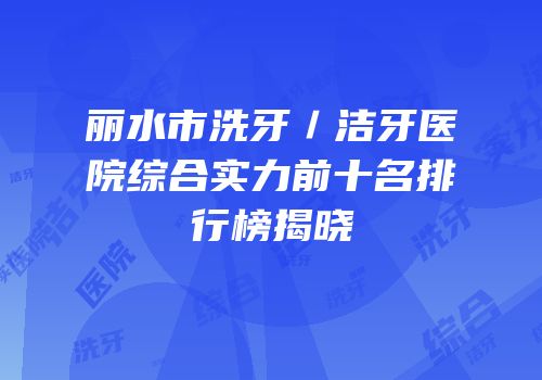 丽水市洗牙／洁牙医院综合实力前十名排行榜揭晓