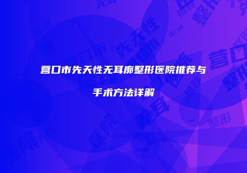 营口市先天性无耳廓整形医院推荐与手术方法详解