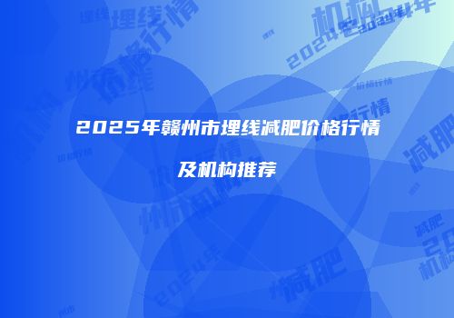 2025年赣州市埋线减肥价格行情及机构推荐