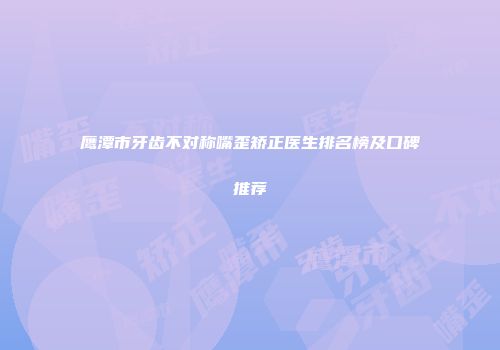 鹰潭市牙齿不对称嘴歪矫正医生排名榜及口碑推荐