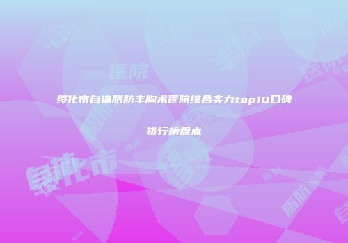 绥化市自体脂肪丰胸术医院综合实力top10口碑排行榜盘点