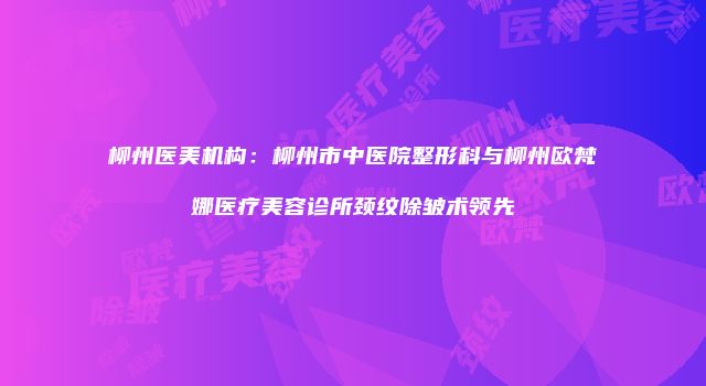 柳州医美机构：柳州市中医院整形科与柳州欧梵娜医疗美容诊所颈纹除皱术领先