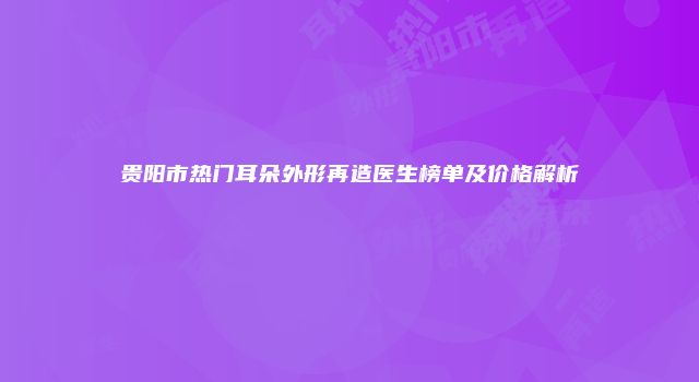 贵阳市热门耳朵外形再造医生榜单及价格解析