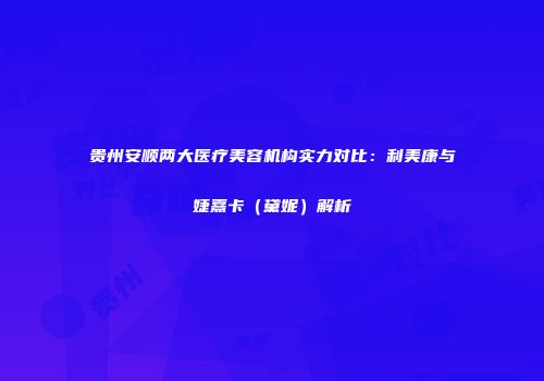 贵州安顺两大医疗美容机构实力对比：利美康与婕熹卡（黛妮）解析