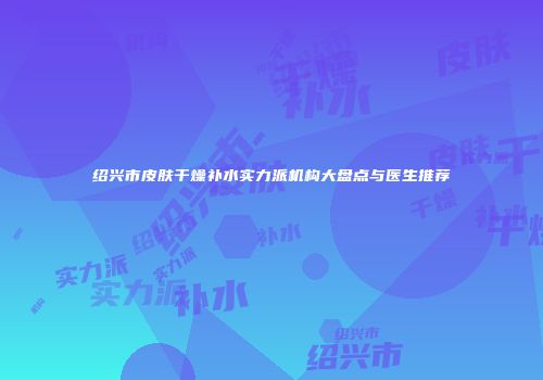绍兴市皮肤干燥补水实力派机构大盘点与医生推荐