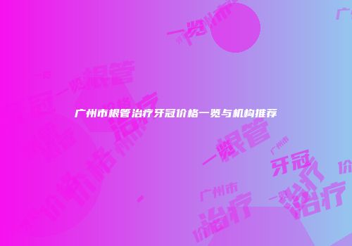 广州市根管治疗牙冠价格一览与机构推荐