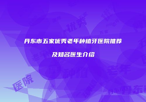 丹东市五家优秀老年种植牙医院推荐及知名医生介绍