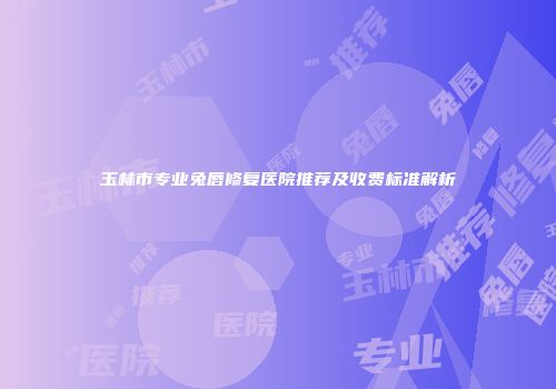 玉林市专业兔唇修复医院推荐及收费标准解析