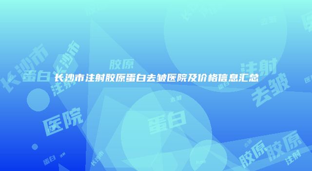 长沙市注射胶原蛋白去皱医院及价格信息汇总