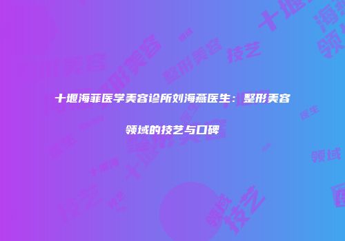 十堰海菲医学美容诊所刘海燕医生：整形美容领域的技艺与口碑
